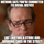 Tommy Lee Jones Are you serious | NOTHING SAYS YOU'RE COMMITTED TO SOCIAL JUSTICE; LIKE LOOTING A STORE AND BURNING CARS IN THE STREET | image tagged in tommy lee jones are you serious | made w/ Imgflip meme maker
