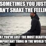 lonely man | SOMETIMES YOU JUST CAN'T SHAKE THE FEELING; THAT YOU'VE LOST THE MOST BEAUTIFUL AND IMPORTANT THING IN THE WORLD TO YOU | image tagged in lonely man | made w/ Imgflip meme maker