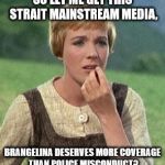 Julie Andrews confused | SO LET ME GET THIS STRAIT MAINSTREAM MEDIA, BRANGELINA DESERVES MORE COVERAGE THAN POLICE MISCONDUCT? | image tagged in julie andrews confused | made w/ Imgflip meme maker