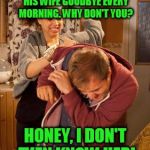 battered husband | MR. JONES NEXT DOOR KISSES HIS WIFE GOODBYE EVERY MORNING. WHY DON'T YOU? HONEY, I DON'T EVEN KNOW HER! | image tagged in battered husband | made w/ Imgflip meme maker