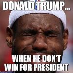 sad-lebron | DONALD TRUMP... WHEN HE DON'T WIN FOR PRESIDENT | image tagged in sad-lebron | made w/ Imgflip meme maker