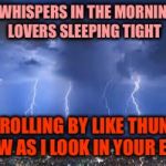The Power of Love | THE WHISPERS IN THE MORNING
OF LOVERS SLEEPING TIGHT; ARE ROLLING BY LIKE THUNDER NOW AS I LOOK IN YOUR EYES | image tagged in thunderstorm,memes | made w/ Imgflip meme maker
