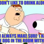 Peter Griffin Audit | I DON'T LIKE TO DRINK ALONE; SO I ALWAYS MAKE SURE  I HAVE THE DOG IN THE ROOM WITH ME | image tagged in peter griffin audit | made w/ Imgflip meme maker