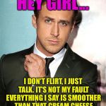 Try This One At Work, Fellas.... | HEY GIRL... I DON'T FLIRT, I JUST TALK. IT'S NOT MY FAULT EVERYTHING I SAY IS SMOOTHER THAN THAT CREAM CHEESE YOU JUST SPREAD ON THAT BAGEL. | image tagged in hey girl,ryan gosling,memes | made w/ Imgflip meme maker