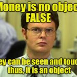 Dwight shrute | Money is no object; FALSE; Money can be seen and touched, thus, it is an object | image tagged in dwight shrute | made w/ Imgflip meme maker