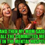 girls laughing | AND THEN MY MOM SAID, "ALL THE COMMITTED MEN ARE IN THE MENTAL HOSPITAL!" | image tagged in girls laughing | made w/ Imgflip meme maker