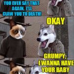 Grumpy Cat and Bad Pun Dog | GRUMPY,  I LOVE YOU; YOU EVER SAY THAT AGAIN,  I'LL CLAW YOU TO DEATH! OKAY; GRUMPY,  I WANNA HAVE YOUR BABY; SAY WHA?? | image tagged in grumpy cat and bad pun dog | made w/ Imgflip meme maker