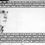 Wittgenstein | IT SEEMS THAT THERE ARE CERTAIN DEFINITE MENTAL PROCESSES BOUND UP WITH THE WORKING OF LANGUAGE, PROCESSES THROUGH WHICH ALONE LANGUAGE CAN FUNCTION. I MEAN THE PROCESSES OF UNDERSTANDING AND MEANING. THE SIGNS OF OUR LANGUAGE SEEM DEAD WITHOUT THESE MENTAL PROCESSES; AND IT MIGHT SEEM THAT THE ONLY FUNCTION OF THE SIGNS IS TO INDUCE SUCH PROCESSES, AND THAT THESE ARE THE THINGS WE OUGHT REALLY TO BE INTERESTED IN. - LUDWIG WITTGENSTEIN, THE BLUE BOOK | image tagged in wittgenstein,philosophy | made w/ Imgflip meme maker