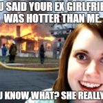 Disaster Overly Attached Girlfriend | YOU SAID YOUR EX GIRLFRIEND WAS HOTTER THAN ME. YOU KNOW WHAT? SHE REALLY IS. | image tagged in disaster overly attached girlfriend | made w/ Imgflip meme maker