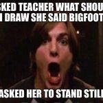 Kelso Burn | ASKED TEACHER WHAT SHOULD I DRAW SHE SAID BIGFOOT; ASKED HER TO STAND STILL | image tagged in kelso burn | made w/ Imgflip meme maker