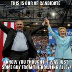 Fat Tim Kaine and hIllary | THIS IS OUR VP CANDIDATE; I KNOW YOU THOUGHT IT WAS JUST SOME GUY FROM THE BOWLING ALLEY! | image tagged in fat tim kaine and hillary | made w/ Imgflip meme maker