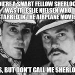 Surely You Can't Be Detectives? | YOU'RE A SMART FELLOW SHERLOCK, WAS IT LESLIE NIELSEN WHO STARRED IN THE AIRPLANE MOVIE? YES, BUT DON'T CALL ME SHERLOCK | image tagged in sherlock holmes,detectives,puns,airplane,airplane surely | made w/ Imgflip meme maker