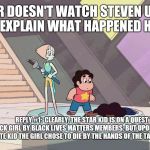 Steven universe | WHOEVER DOESN'T WATCH STEVEN UNIVERSE, PLZ EXPLAIN WHAT HAPPENED HERE. REPLY #1: 
CLEARLY, THE STAR KID IS ON A QUEST TO SAVE THE BLACK GIRL BY BLACK LIVES MATTERS MEMBERS. BUT UPON SEEING THAT THEY SENT A WHITE KID THE GIRL CHOSE TO DIE BY THE HANDS OF THE TALL WHITE WOMAN | image tagged in steven universe | made w/ Imgflip meme maker