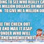 Charlie Brownest | I'M GOING TO SEE WHO REALLY CARES.  I NEED A MILLION DOLLARS OR MAYBE TWO MILLION.  TO GIVE ME A MILLION DOLLARS, MAKE THE CHECK OUT TO ME AND MAIL IT ASAP.  I WONDER WHO WILL SHARE AND WHO WILL NOT. | image tagged in charlie brownest | made w/ Imgflip meme maker
