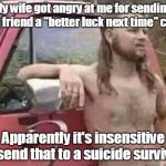 okie red neck hates isis jehadie biatches | My wife got angry at me for sending her friend a "better luck next time" card. Apparently it's insensitive to send that to a suicide survivor. | image tagged in okie red neck hates isis jehadie biatches | made w/ Imgflip meme maker