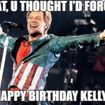 Bon Jovi | WHAT, U THOUGHT I'D
FORGET? HAPPY BIRTHDAY KELLY! | image tagged in bon jovi | made w/ Imgflip meme maker