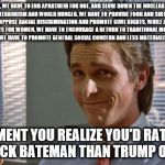 smug patrick bateman | "WELL, WE HAVE TO END APARTHEID FOR ONE. AND SLOW DOWN THE NUCLEAR ARMS RACE, STOP TERRORISM AND WORLD HUNGER. WE HAVE TO PROVIDE FOOD AND SHELTER FOR THE HOMELESS, AND OPPOSE RACIAL DISCRIMINATION AND PROMOTE CIVIL RIGHTS, WHILE ALSO PROMOTING EQUAL RIGHTS FOR WOMEN. WE HAVE TO ENCOURAGE A RETURN TO TRADITIONAL MORAL VALUES. MOST IMPORTANTLY, WE HAVE TO PROMOTE GENERAL SOCIAL CONCERN AND LESS MATERIALISM IN YOUNG PEOPLE."; THAT MOMENT YOU REALIZE YOU'D RATHER VOTE FOR PATRICK BATEMAN THAN TRUMP OR CLINTON | image tagged in smug patrick bateman | made w/ Imgflip meme maker