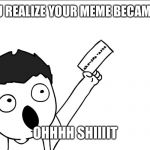 OHHHH SHIIIIT | WHEN YOU REALIZE YOUR MEME BECAME FAMOUS; OHHHH SHIIIIT | image tagged in ohhhh shiiiit | made w/ Imgflip meme maker