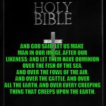 holy-bible | AND GOD SAID, LET US MAKE MAN IN OUR IMAGE, AFTER OUR LIKENESS: AND LET THEM HAVE DOMINION OVER THE FISH OF THE SEA, AND OVER THE FOWL OF THE AIR, AND OVER THE CATTLE, AND OVER ALL THE EARTH, AND OVER EVERY CREEPING THING THAT CREEPS UPON THE EARTH. THIS BULLSHIT LITERATURE AND MAN'S ARROGANCE HAS HIM EXISTING OUT OF BALANCE WITH NATURE. | image tagged in holy-bible,bible,bullshit,nature,science,god | made w/ Imgflip meme maker