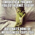 Kermit Bound | I WOULD ASK YOU WHY YOU GOT KERMIT TIED UP; BUT THAT'S NONE OF MY BUSINESS. (SIPS TEA) | image tagged in kermit bound | made w/ Imgflip meme maker