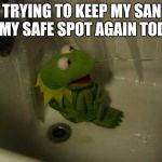 Depressed Kermit | ME TRYING TO KEEP MY SANITY IN MY SAFE SPOT AGAIN TODAY | image tagged in depressed kermit | made w/ Imgflip meme maker