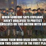 revolutionary militia | WHEN SOMEONE SAYS CIVILIANS AREN'T QUALIFIED TO PROTECT THEMSELVES OR THIS NATION WITH GUNS; REMIND THEM WHO USED GUNS TO GIVE THEM THIS COUNTRY IN THE FIRST PLACE. | image tagged in revolutionary militia | made w/ Imgflip meme maker