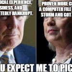 Trump Hillary | NO REAL POLITICAL EXPERIENCE, JUST BUSINESS, AND HE WAS REPEATEDLY BANKRUPT. PROVEN MORE CORRUPT THAT A COMPUTER FILE IN A LIGHTNING STORM AND GOT AWAY WITH IT; AND YOU EXPECT ME TO PICK ONE? | image tagged in trump hillary | made w/ Imgflip meme maker