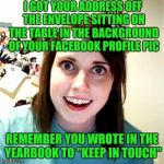Crazy girlfriend | I GOT YOUR ADDRESS OFF THE ENVELOPE SITTING ON THE TABLE IN THE BACKGROUND OF YOUR FACEBOOK PROFILE PIC; REMEMBER YOU WROTE IN THE YEARBOOK TO "KEEP IN TOUCH" | image tagged in crazy girlfriend | made w/ Imgflip meme maker