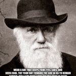 Darwin | SEE AND EVOLVE... WEAR A HAT THAT KEEPS YOUR EYES, EARS, AND NECK COOL. TILT YOUR HAT TOWARD THE SUN SO AS TO REMAIN SHADED. BUY A HAT WITH LIGHT COLORS SUCH AS BEIGE OR KHAKI. I BOUGHT THIS BLACK HAT BUT I FIND IT ATTRACTS HEAT AND MY BRAIN FEELS HAZY. MY HAZY BRAIN LED TO A CONFRONTATION EARLIER TODAY. I THREW A TURTLE AT A CHILD. | image tagged in darwin | made w/ Imgflip meme maker