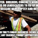 construction worker | WANTED:  BUILDERS, CONCRETE WORKERS, PAINTERS OR LANDSCAPERS TO FIX UP MY HOUSE BEFORE I DECLARE BANKRUPTCY AND NOT PAY YOU. I HEARD THAT'S SMART BUSINESS. SEEMS SHITTY, EITHER WAY, ANY TAKERS? (TRUMP SUPPORTERS PREFERRED) | image tagged in construction worker | made w/ Imgflip meme maker