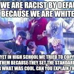 douchebag wiggers | SO WE ARE RACIST BY DEFAULT BECAUSE WE ARE WHITE; YET IN HIGH SCHOOL WE TRIED TO COPY THEM BECAUSE THEY SET THE STANDARD FOR WHAT WAS COOL. CAN YOU EXPLAIN THIS? | image tagged in douchebag wiggers | made w/ Imgflip meme maker