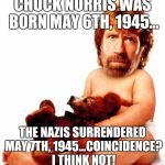 Yes, i know... Deal with it! | CHUCK NORRIS WAS BORN MAY 6TH, 1945... THE NAZIS SURRENDERED MAY 7TH, 1945...COINCIDENCE? I THINK NOT! | image tagged in chuck norris,nazi killer,ww2 | made w/ Imgflip meme maker