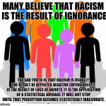 Diversity | MANY BELIEVE THAT RACISM IS THE RESULT OF IGNORANCE; THE SAD TRUTH IS THAT RACISM IS USUALLY THE RESULT OF REPEATED NEGATIVE EXPERIENCES. IT IS THE RESULT OF LOSS OF NAIVETE. IT IS THE APPLICATION OF A STATISTICAL AVERAGE. IT WILL NOT STOP UNTIL THAT PERCEPTION BECOMES STATISTICALY INACCURATE. | image tagged in diversity | made w/ Imgflip meme maker