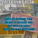 Monopoly Money | I'M TAKING A FACEBOOK BREAK... WHILE I SPEND MY 
   POWERBALL JACKPOT WINNINGS; OOPS! MY ATTORNEY TOLD ME NOT TO DISCLOSE THIS INFO UNTIL I'M SAFELY INSTALLED ON MY NEW ISLAND | image tagged in monopoly money | made w/ Imgflip meme maker