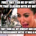 Crying Kardashian | FIRST THEY TIED ME UP WITH ROPE THAT CLASHED WITH MY OUTFIT. THEN THEY TOOK ALL MY JEWELRY AND LEFT ME NOTHING TO EXCCESSORIZE WITH!  IT WAS A NIGHTMARE | image tagged in kim kardashian,kim kardashian crying,kim k | made w/ Imgflip meme maker