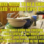 dirty dishes | THERE NEEDS TO BE A SHOW CALLED "AVERAGE GUYS COOK"; WHERE THEY BURN THE CHICKEN, CAN'T FIND A SPATULA, THE HOUSE STINKS OF GARLIC, AND THREE HOURS LATER THEY'VE USED EVERY PAN IN THE HOUSE | image tagged in dirty dishes | made w/ Imgflip meme maker