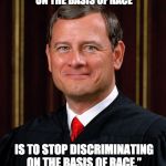There's no such thing as "reverse racism." It's either racist or it isn't. And it IS possible to be racist against whites. | “THE WAY TO STOP DISCRIMINATION ON THE BASIS OF RACE; IS TO STOP DISCRIMINATING ON THE BASIS OF RACE.” - CHIEF JUSTICE JOHN ROBERTS - | image tagged in justice john roberts,racism | made w/ Imgflip meme maker