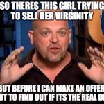 Pawn stars | SO THERES THIS GIRL TRYING TO SELL HER VIRGINITY; BUT BEFORE I CAN MAKE AN OFFER, I GOT TO FIND OUT IF ITS THE REAL DEAL | image tagged in pawn stars | made w/ Imgflip meme maker