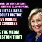 Hillary | IN HER FIRST 100 DAYS:  SHE WANTS TO ISSUE PRESIDENTIAL ORDER ADMITTING 65,000 REFUGEES. APPOINT AN ULTRA LIBERAL SUPREME COURT JUSTICE. 10 EXECUTIVE ORDERS BYPASSING CONGRESS; HOW COME THE MEDIA DOESN'T QUESTION THAT! | image tagged in hillary | made w/ Imgflip meme maker