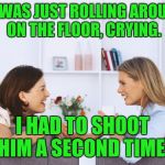 Women talking | HE WAS JUST ROLLING AROUND ON THE FLOOR, CRYING. I HAD TO SHOOT HIM A SECOND TIME! | image tagged in women talking | made w/ Imgflip meme maker