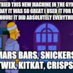 gym | TRIED THIS NEW MACHINE IN THE GYM TODAY IT WAS SO GREAT I USED IT FOR LIKE AN HOUR! IT DID ABSOLUTELY EVERYTHING -; MARS BARS, SNICKERS, TWIX, KITKAT, CRISPS... | image tagged in gym | made w/ Imgflip meme maker