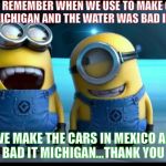 minions | REMEMBER WHEN WE USE TO MAKE CARS IN MICHIGAN AND THE WATER WAS BAD IN MEXICO; NOW WE MAKE THE CARS IN MEXICO AND THE WATER IS BAD IT MICHIGAN...THANK YOU LIBERALS! | image tagged in minions | made w/ Imgflip meme maker
