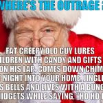Santa Claus | WHERE'S THE OUTRAGE ? FAT CREEPY OLD GUY LURES CHILDREN WITH CANDY AND GIFTS TO SIT ON HIS LAP. COMES DOWN CHIMNEY AT NIGHT INTO YOUR HOME. JINGLES HIS BELLS AND LIVES WITH A BUNCH OF MIDGETS WHILE SAYING, "HO HO HO". | image tagged in santa claus,clowns,halloween,october,december,clown lives matter | made w/ Imgflip meme maker