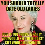 TRS Bea Arthur | YOU SHOULD TOTALLY DATE OLD LADIES; CUS IF YOU THREW A PARTY, YOU WOULD SEE THE BIGGEST GIFT WOULD BE FROM ME | image tagged in trs bea arthur,old lady,happy birthday,birthday,date,girlfriend | made w/ Imgflip meme maker