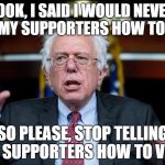 Bernie Sanders surprised | LOOK, I SAID I WOULD NEVER TELL MY SUPPORTERS HOW TO VOTE; SO PLEASE, STOP TELLING MY SUPPORTERS HOW TO VOTE | image tagged in bernie sanders surprised | made w/ Imgflip meme maker