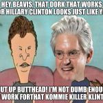 Brock and Butthead | HEY BEAVIS, THAT DORK THAT WORKS FOR HILLARY CLINTON LOOKS JUST LIKE YOU SHUT UP BUTTHEAD! I'M NOT DUMB ENOUGH TO WORK FORTHAT KOMMIE KILLER | image tagged in brock and butthead | made w/ Imgflip meme maker