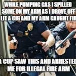Cops | WHILE PUMPING GAS I SPILLED SOME ON MY ARM AS I DROVE OFF I LIT A CIG AND MY ARM CAUGHT FIRE; A COP SAW THIS AND ARRESTED ME FOR ILLEGAL FIRE ARM | image tagged in cops | made w/ Imgflip meme maker