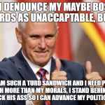 MIKE PENCE FOR PRESIDENT | YES, I DENOUNCE MY MAYBE BOSSES WORDS AS UNACCAPTABLE, BUT.... SINCE I AM SUCH A TURD SANDWICH AND I NEED POLITICAL POWER MUCH MORE THAN MY MORALS, I STAND BEHIND MR TRUMP WHILE I LICK HIS ASS SO I CAN ADVANCE MY POLITICAL CAREER | image tagged in mike pence for president | made w/ Imgflip meme maker