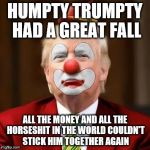 Donald Trump Clown | HUMPTY TRUMPTY HAD A GREAT FALL; ALL THE MONEY AND ALL THE HORSESHIT IN THE WORLD COULDN'T STICK HIM TOGETHER AGAIN | image tagged in donald trump clown | made w/ Imgflip meme maker