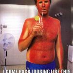 sunburn meme | WHEN MY FRIENDS AND I GO TANNING AT THE BEACH THEY GET 'KISSED BY THE SUN'; I COME BACK LOOKING LIKE THIS. | image tagged in sunburn meme | made w/ Imgflip meme maker